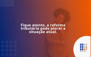 Fique Atento, A Reforma Tributária Pode Piorar A Situação Atual. Contreal - Contabilidade na Zona Sul